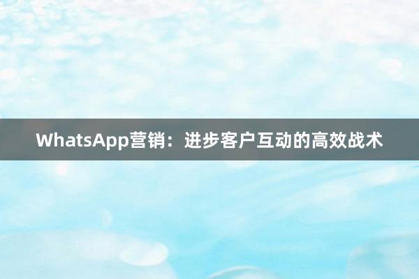 WhatsApp营销：进步客户互动的高效战术